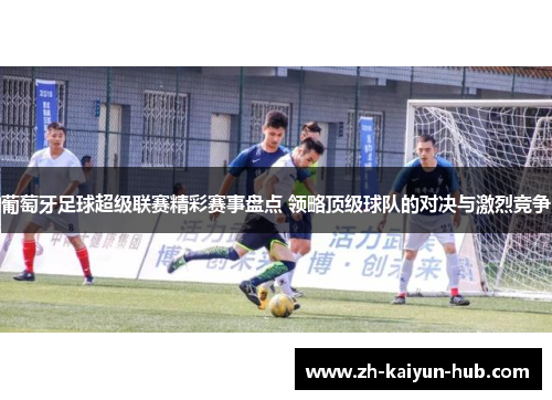 葡萄牙足球超级联赛精彩赛事盘点 领略顶级球队的对决与激烈竞争
